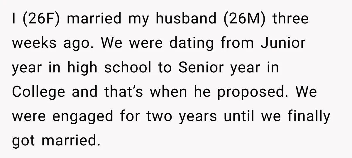 I (26F) married my husband (26M) three weeks ago. We were dating from Junior year in high school to Senior year in College and that’s when he proposed. We were...