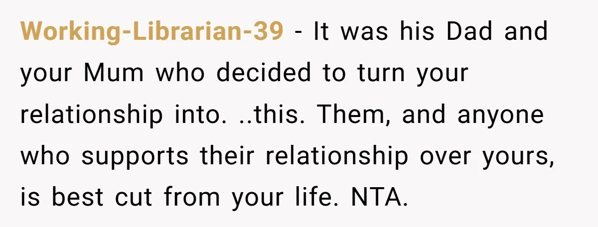 Working-Librarian-39 − It was his Dad and your Mum who decided to turn your relationship into. ..this. Them, and anyone who supports their relationship over yours, is best cut from...
