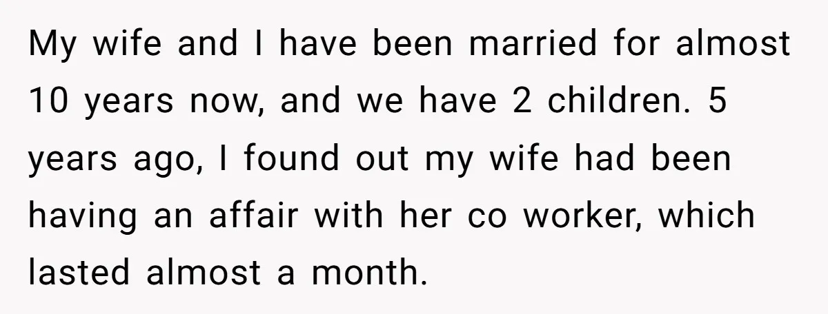 My wife and I have been married for almost 10 years now, and we have 2 children. 5 years ago, I found out my wife had been having an affair...