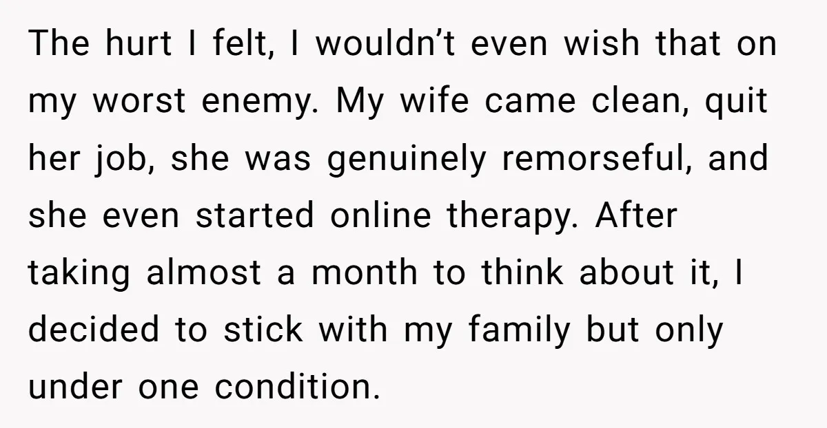 The hurt I felt, I wouldn’t even wish that on my worst enemy. My wife came clean, quit her job, she was genuinely remorseful, and she even started online therapy....