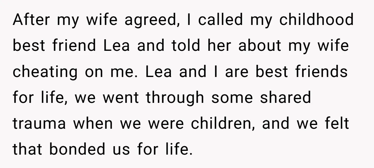After my wife agreed, I called my childhood best friend Lea and told her about my wife cheating on me. Lea and I are best friends for life, we went...