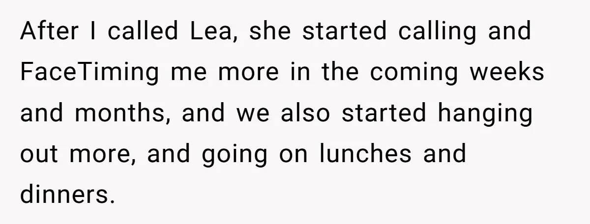 After I called Lea, she started calling and FaceTiming me more in the coming weeks and months, and we also started hanging out more, and going on lunches and dinners.