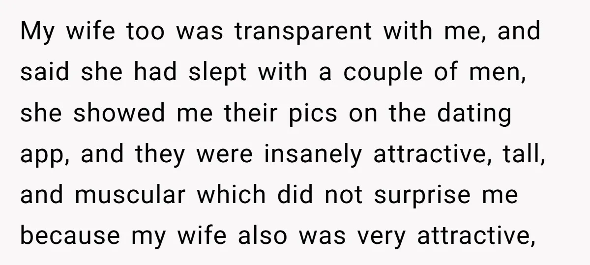 My wife too was transparent with me, and said she had slept with a couple of men, she showed me their pics on the dating app, and they were insanely...