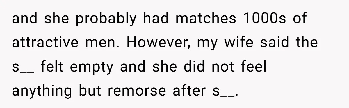 and she probably had matches 1000s of attractive men. However, my wife said the s__ felt empty and she did not feel anything but remorse after s__.