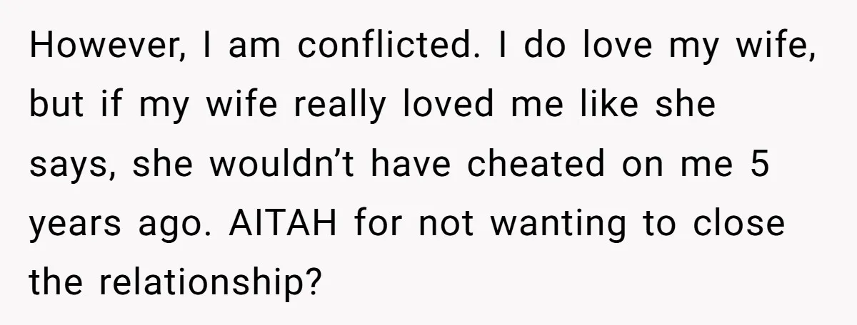 However, I am conflicted. I do love my wife, but if my wife really loved me like she says, she wouldn’t have cheated on me 5 years ago. AITAH for...
