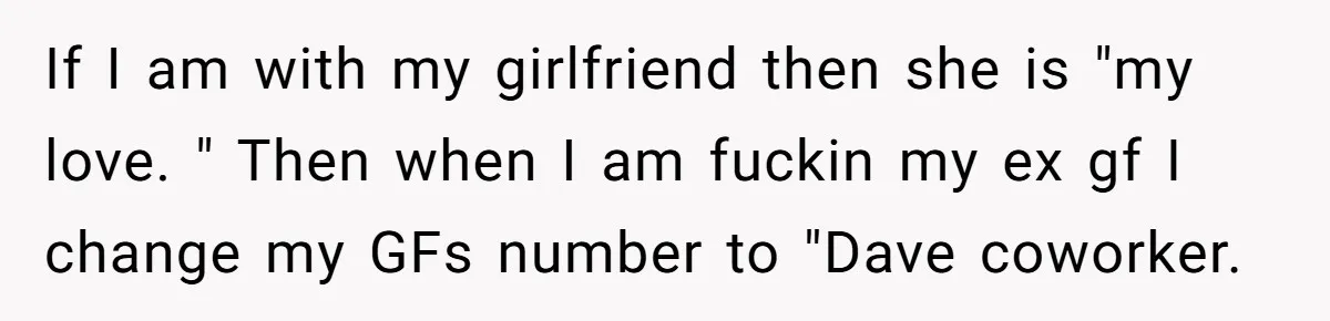 If I am with my girlfriend then she is "my love. " Then when I am fuckin my ex gf I change my GFs number to "Dave coworker.