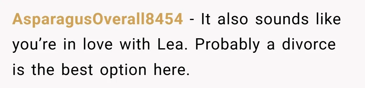AsparagusOverall8454 − It also sounds like you’re in love with Lea. Probably a divorce is the best option here.