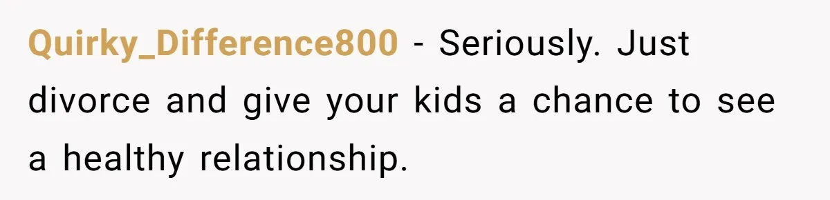 Quirky_Difference800 − Seriously. Just divorce and give your kids a chance to see a healthy relationship.