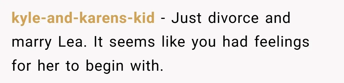 kyle-and-karens-kid − Just divorce and marry Lea. It seems like you had feelings for her to begin with.