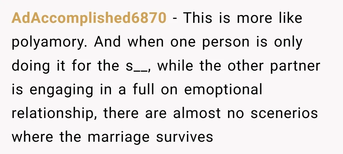 AdAccomplished6870 − This is more like polyamory. And when one person is only doing it for the s__, while the other partner is engaging in a full on emoptional relationship,...
