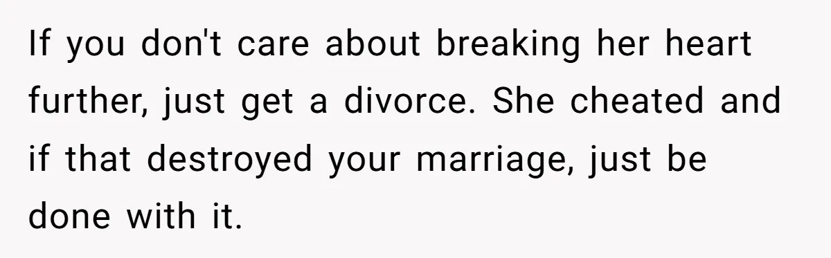 If you don't care about breaking her heart further, just get a divorce. She cheated and if that destroyed your marriage, just be done with it.