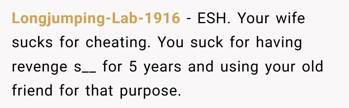 Longjumping-Lab-1916 − ESH. Your wife sucks for cheating. You suck for having revenge s__ for 5 years and using your old friend for that purpose.