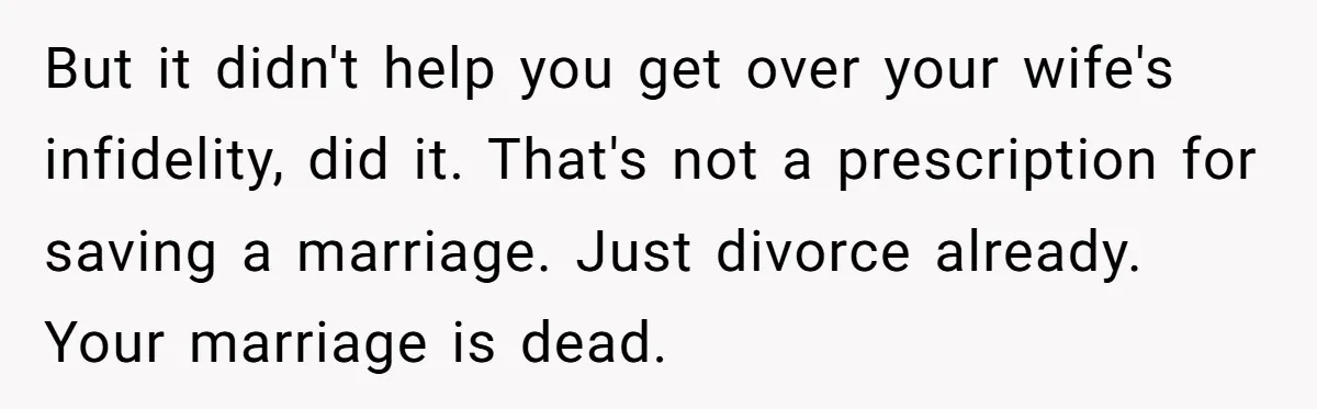 But it didn't help you get over your wife's infidelity, did it. That's not a prescription for saving a marriage. Just divorce already. Your marriage is dead.