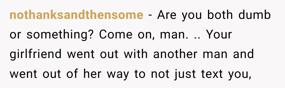 nothanksandthensome − Are you both dumb or something? Come on, man. .. Your girlfriend went out with another man and went out of her way to not just text you,
