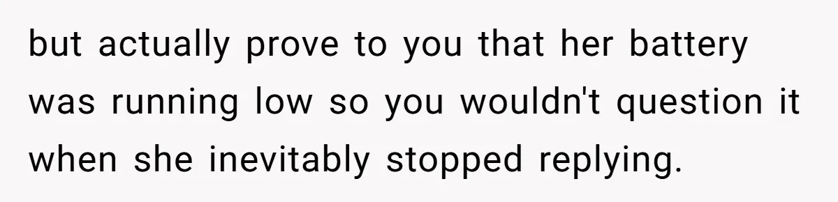 but actually prove to you that her battery was running low so you wouldn't question it when she inevitably stopped replying.