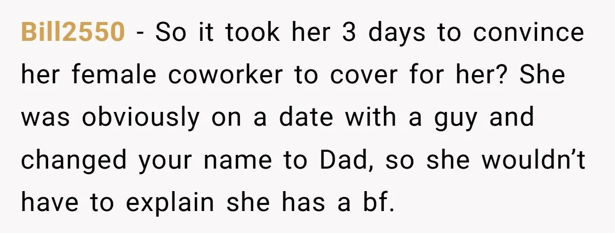 Bill2550 − So it took her 3 days to convince her female coworker to cover for her? She was obviously on a date with a guy and changed your name...
