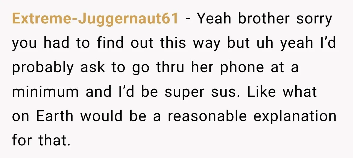 Extreme-Juggernaut61 − Yeah brother sorry you had to find out this way but uh yeah I’d probably ask to go thru her phone at a minimum and I’d be super...