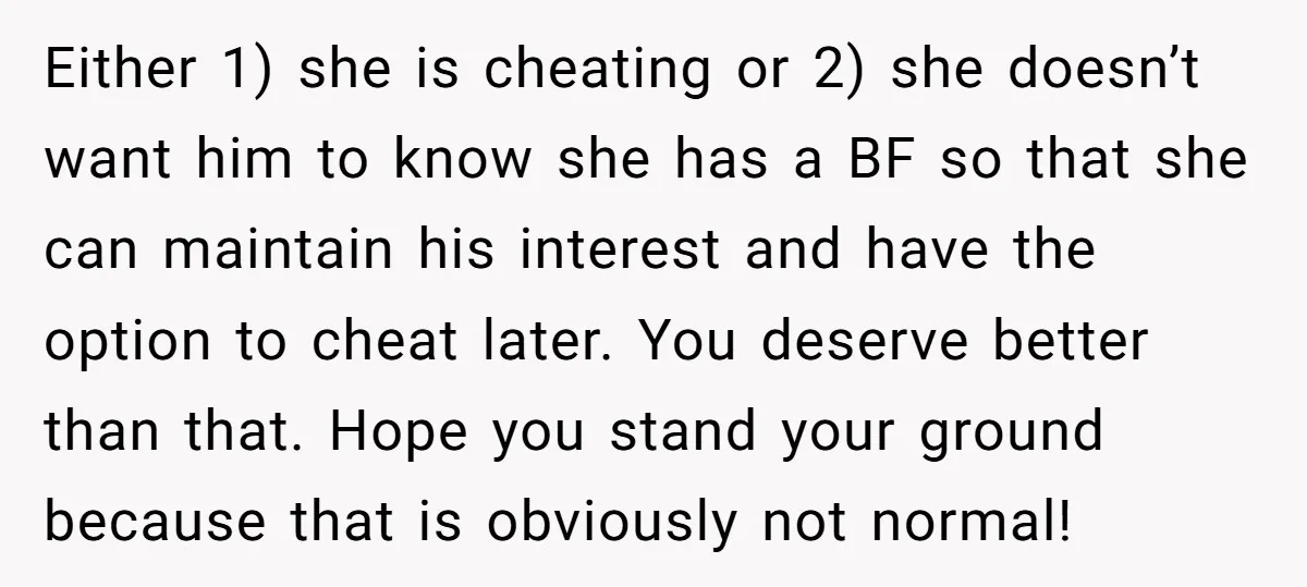 Either 1) she is cheating or 2) she doesn’t want him to know she has a BF so that she can maintain his interest and have the option to cheat...