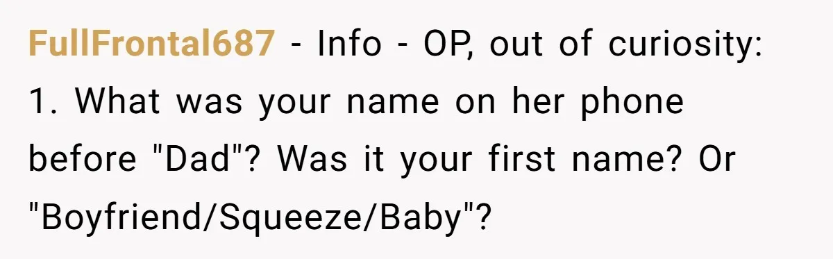 FullFrontal687 − Info - OP, out of curiosity: 1. What was your name on her phone before "Dad"? Was it your first name? Or "Boyfriend/Squeeze/Baby"?