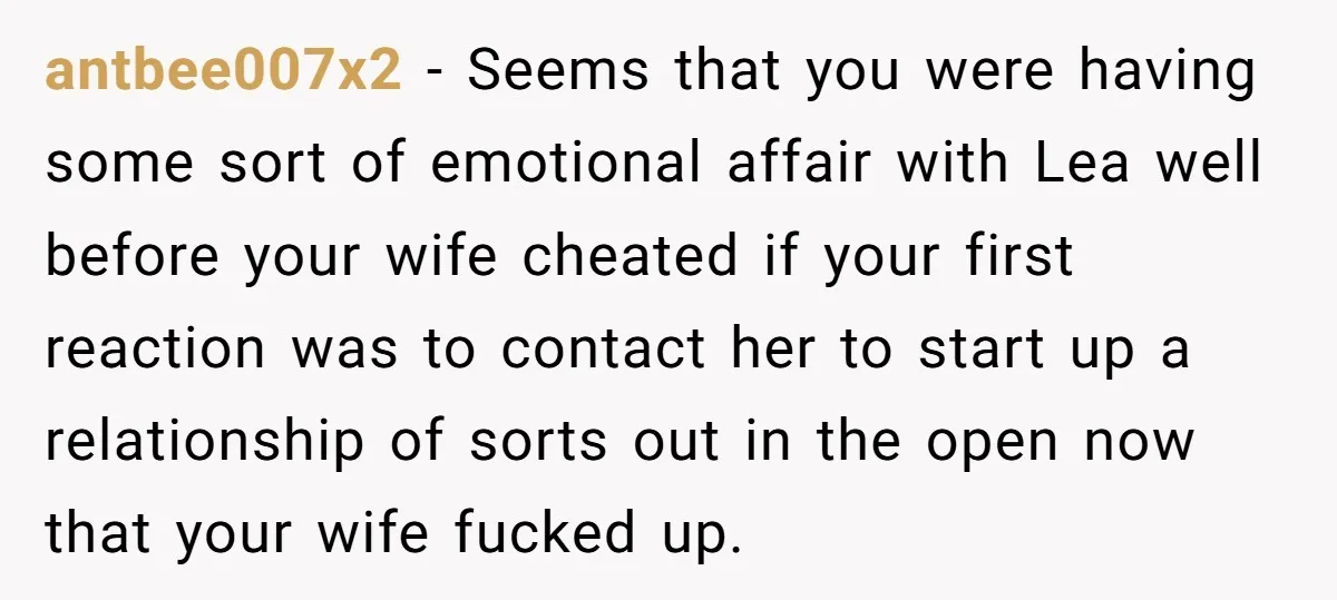 antbee007x2 − Seems that you were having some sort of emotional affair with Lea well before your wife cheated if your first reaction was to contact her to start up...