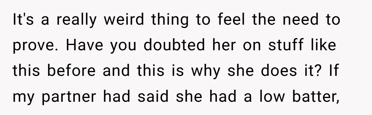 It's a really weird thing to feel the need to prove. Have you doubted her on stuff like this before and this is why she does it? If my partner...