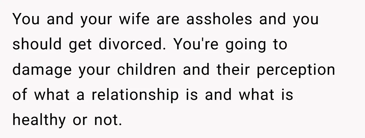 You and your wife are assholes and you should get divorced. You're going to damage your children and their perception of what a relationship is and what is healthy or...
