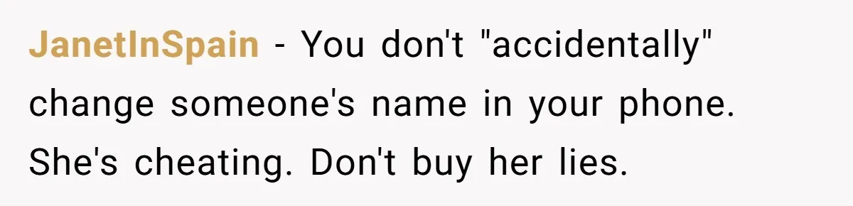 JanetInSpain − You don't "accidentally" change someone's name in your phone. She's cheating. Don't buy her lies.
