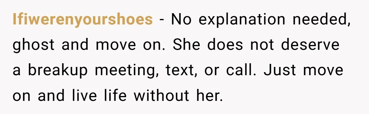 Ifiwerenyourshoes − No explanation needed, ghost and move on. She does not deserve a breakup meeting, text, or call. Just move on and live life without her.