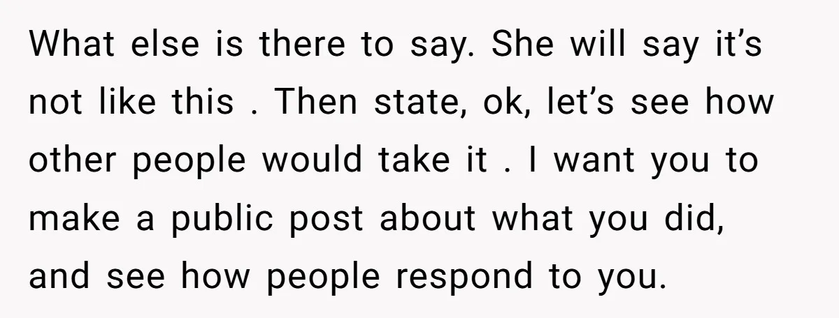 What else is there to say. She will say it’s not like this . Then state, ok, let’s see how other people would take it . I want you to...