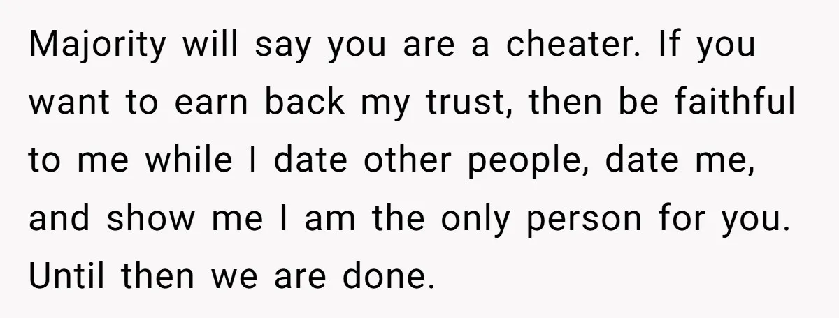 Majority will say you are a cheater. If you want to earn back my trust, then be faithful to me while I date other people, date me, and show me...