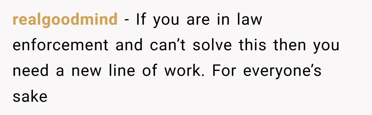 realgoodmind − If you are in law enforcement and can’t solve this then you need a new line of work. For everyone’s sake