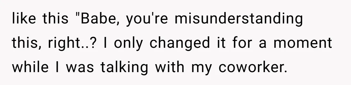 like this "Babe, you're misunderstanding this, right..? I only changed it for a moment while I was talking with my coworker.