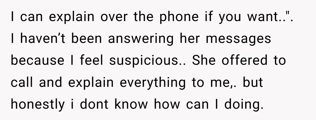 I can explain over the phone if you want..". I haven’t been answering her messages because I feel suspicious.. She offered to call and explain everything to me,. but honestly...
