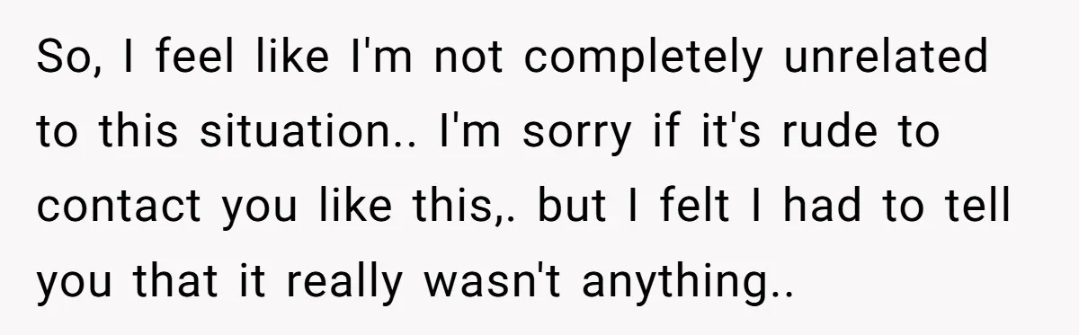 So, I feel like I'm not completely unrelated to this situation.. I'm sorry if it's rude to contact you like this,. but I felt I had to tell you that...