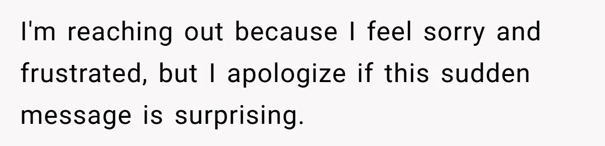 I'm reaching out because I feel sorry and frustrated, but I apologize if this sudden message is surprising.