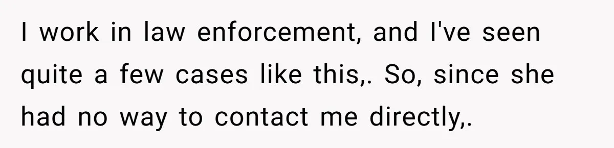 I work in law enforcement, and I've seen quite a few cases like this,. So, since she had no way to contact me directly,.