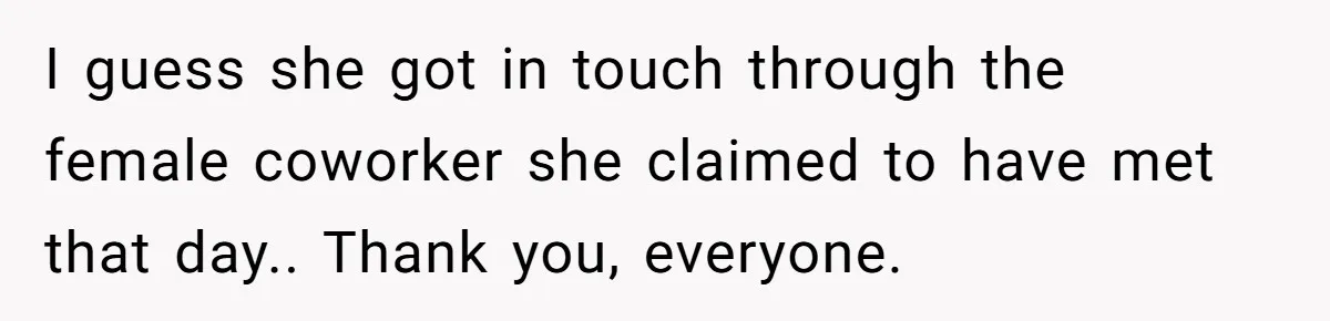 I guess she got in touch through the female coworker she claimed to have met that day.. Thank you, everyone.