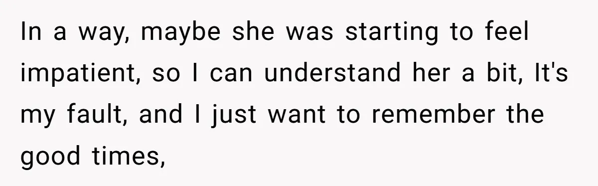 In a way, maybe she was starting to feel impatient, so I can understand her a bit, It's my fault, and I just want to remember the good times,