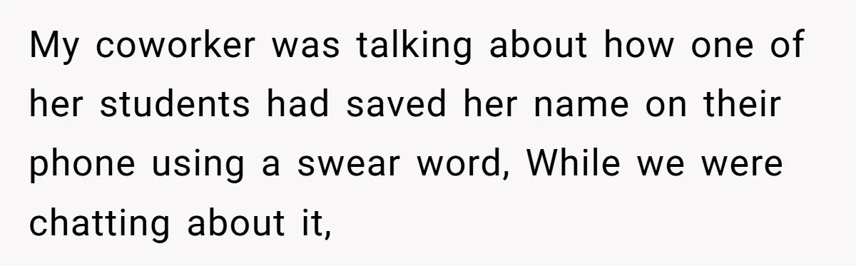 My coworker was talking about how one of her students had saved her name on their phone using a swear word, While we were chatting about it,