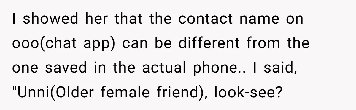 I showed her that the contact name on ooo(chat app) can be different from the one saved in the actual phone.. I said, "Unni(Older female friend), look-see?