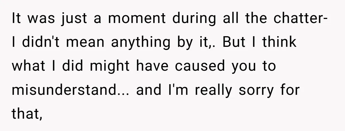 It was just a moment during all the chatter-I didn't mean anything by it,. But I think what I did might have caused you to misunderstand... and I'm really sorry...