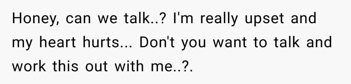 Honey, can we talk..? I'm really upset and my heart hurts... Don't you want to talk and work this out with me..?.