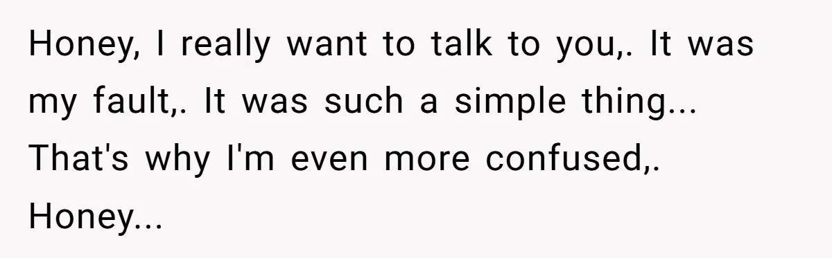 Honey, I really want to talk to you,. It was my fault,. It was such a simple thing... That's why I'm even more confused,. Honey...