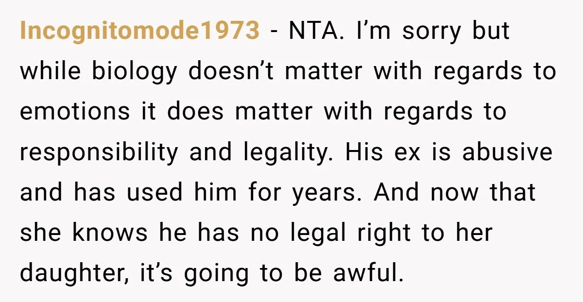 Incognitomode1973 - NTA. I’m sorry but while biology doesn’t matter with regards to emotions it does matter with regards to responsibility and legality. His ex is abusive and has used...