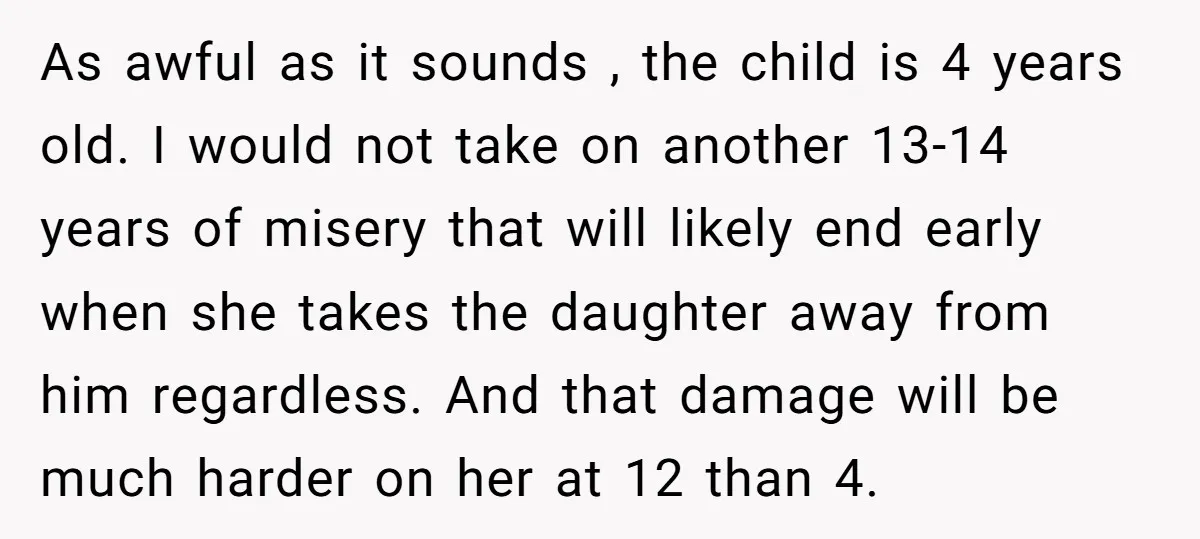 As awful as it sounds , the child is 4 years old. I would not take on another 13-14 years of misery that will likely end early when she takes...