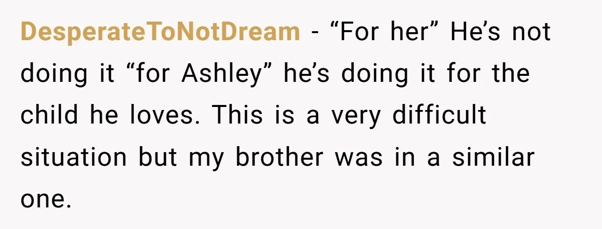 DesperateToNotDream - “For her” He’s not doing it “for Ashley” he’s doing it for the child he loves. This is a very difficult situation but my brother was in a...