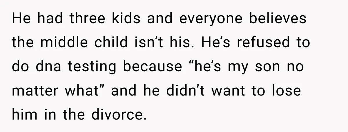 He had three kids and everyone believes the middle child isn’t his. He’s refused to do dna testing because “he’s my son no matter what” and he didn’t want to...