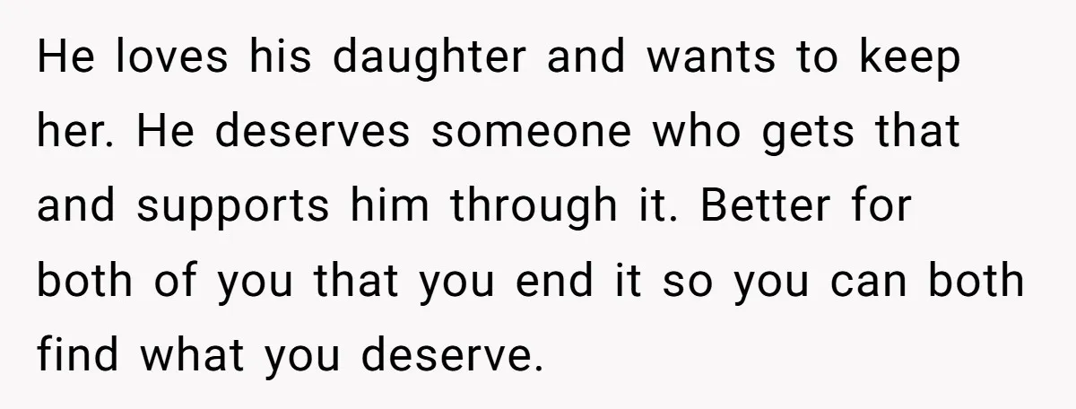 He loves his daughter and wants to keep her. He deserves someone who gets that and supports him through it. Better for both of you that you end it so...