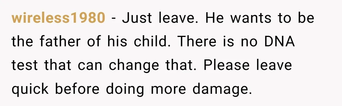 wireless1980 - Just leave. He wants to be the father of his child. There is no DNA test that can change that. Please leave quick before doing more damage.