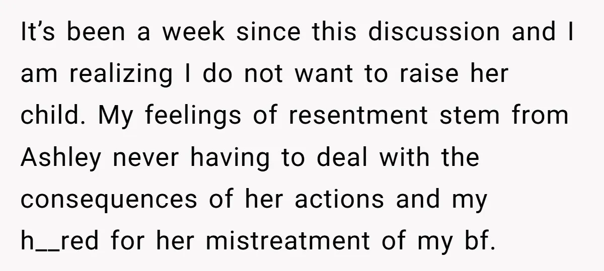 It’s been a week since this discussion and I am realizing I do not want to raise her child. My feelings of resentment stem from Ashley never having to deal...